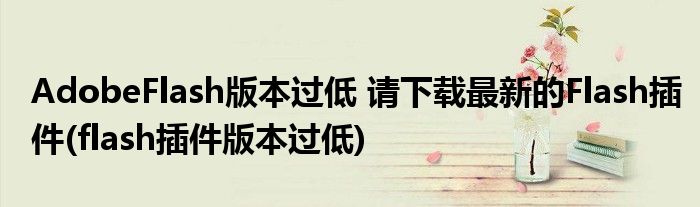 AdobeFlash版本過(guò)低 請(qǐng)下載最新的Flash插件(flash插件版本過(guò)低)