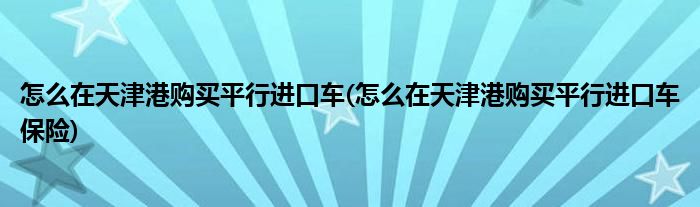 怎么在天津港購買平行進(jìn)口車(怎么在天津港購買平行進(jìn)口車保險(xiǎn))