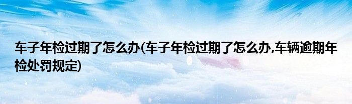 車(chē)子年檢過(guò)期了怎么辦(車(chē)子年檢過(guò)期了怎么辦,車(chē)輛逾期年檢處罰規(guī)定)