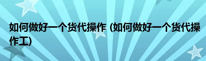 如何做好一個貨代操作 (如何做好一個貨代操作工)