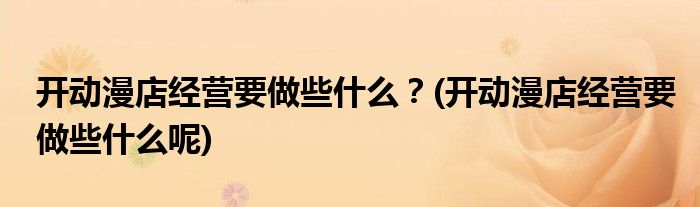 開動漫店經(jīng)營要做些什么？(開動漫店經(jīng)營要做些什么呢)