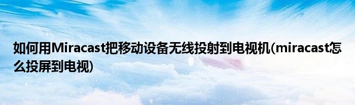 如何用Miracast把移動設(shè)備無線投射到電視機(miracast怎么投屏到電視)