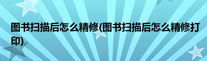 圖書(shū)掃描后怎么精修(圖書(shū)掃描后怎么精修打印)