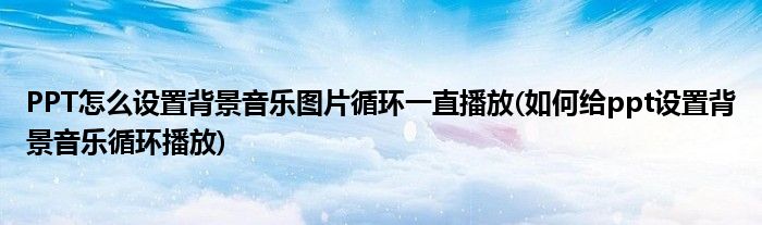 PPT怎么設(shè)置背景音樂(lè)圖片循環(huán)一直播放(如何給ppt設(shè)置背景音樂(lè)循環(huán)播放)