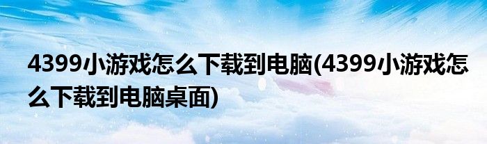 4399小游戲怎么下載到電腦(4399小游戲怎么下載到電腦桌面)