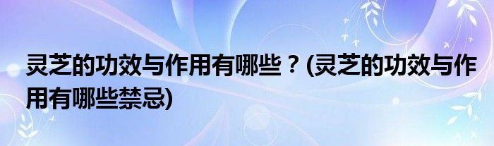 靈芝的功效與作用有哪些？(靈芝的功效與作用有哪些禁忌)