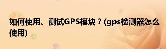 如何使用、測(cè)試GPS模塊？(gps檢測(cè)器怎么使用)