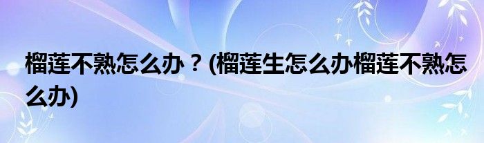 榴蓮不熟怎么辦？(榴蓮生怎么辦榴蓮不熟怎么辦)