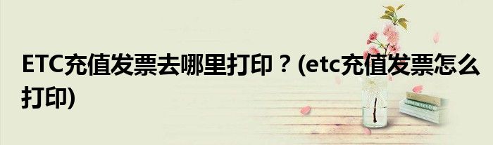 ETC充值發(fā)票去哪里打?。?etc充值發(fā)票怎么打印)