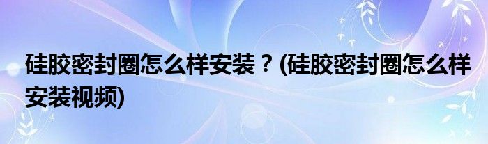 硅膠密封圈怎么樣安裝？(硅膠密封圈怎么樣安裝視頻)