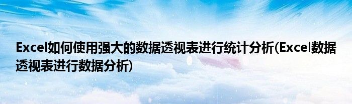 Excel如何使用強(qiáng)大的數(shù)據(jù)透視表進(jìn)行統(tǒng)計(jì)分析(Excel數(shù)據(jù)透視表進(jìn)行數(shù)據(jù)分析)