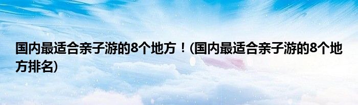 國(guó)內(nèi)最適合親子游的8個(gè)地方！(國(guó)內(nèi)最適合親子游的8個(gè)地方排名)