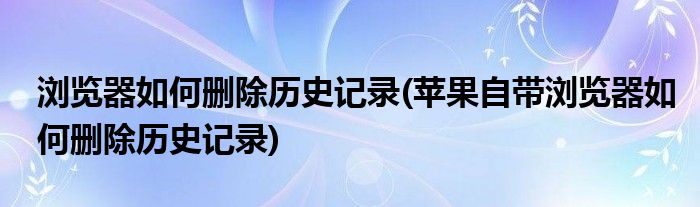 瀏覽器如何刪除歷史記錄(蘋果自帶瀏覽器如何刪除歷史記錄)