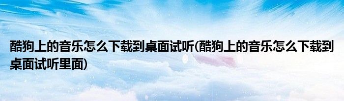 酷狗上的音樂怎么下載到桌面試聽(酷狗上的音樂怎么下載到桌面試聽里面)