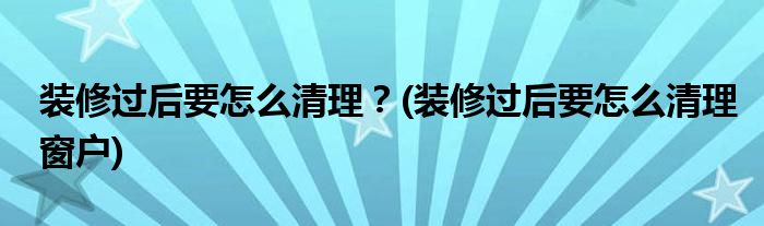 裝修過后要怎么清理？(裝修過后要怎么清理窗戶)