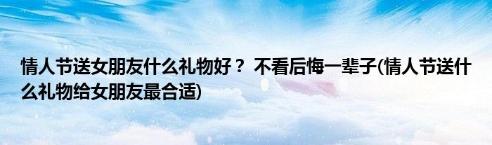 情人節(jié)送女朋友什么禮物好？ 不看后悔一輩子(情人節(jié)送什么禮物給女朋友最合適)