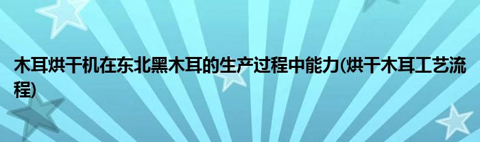 木耳烘干機(jī)在東北黑木耳的生產(chǎn)過程中能力(烘干木耳工藝流程)