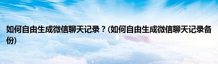如何自由生成微信聊天記錄？(如何自由生成微信聊天記錄備份)