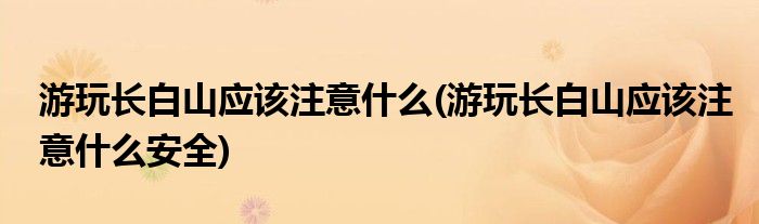 游玩長白山應該注意什么(游玩長白山應該注意什么安全)