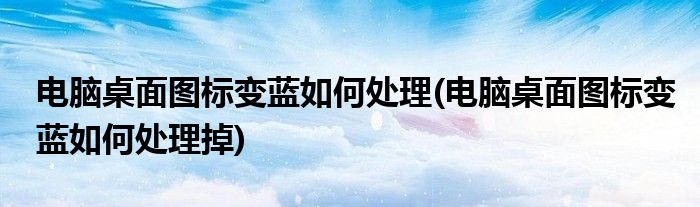 電腦桌面圖標(biāo)變藍(lán)如何處理(電腦桌面圖標(biāo)變藍(lán)如何處理掉)