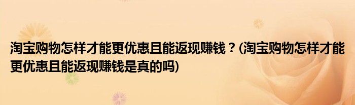 淘寶購物怎樣才能更優(yōu)惠且能返現(xiàn)賺錢？(淘寶購物怎樣才能更優(yōu)惠且能返現(xiàn)賺錢是真的嗎)
