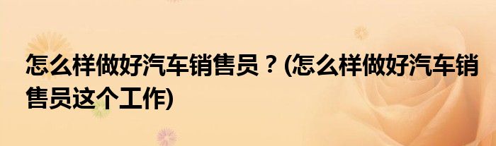 怎么樣做好汽車銷售員？(怎么樣做好汽車銷售員這個工作)