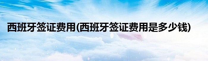 西班牙簽證費用(西班牙簽證費用是多少錢)