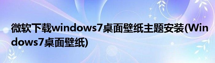 微軟下載windows7桌面壁紙主題安裝(Windows7桌面壁紙)