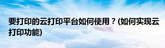 要打印的云打印平臺如何使用？(如何實現(xiàn)云打印功能)