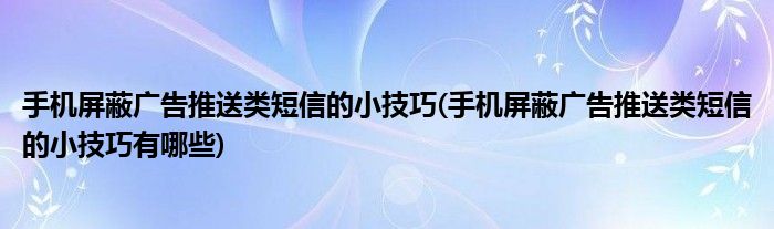 手機屏蔽廣告推送類短信的小技巧(手機屏蔽廣告推送類短信的小技巧有哪些)