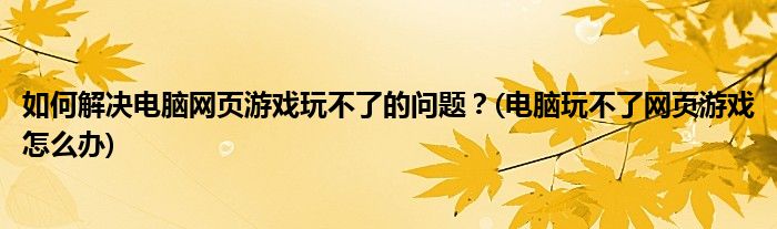 如何解決電腦網(wǎng)頁游戲玩不了的問題？(電腦玩不了網(wǎng)頁游戲怎么辦)