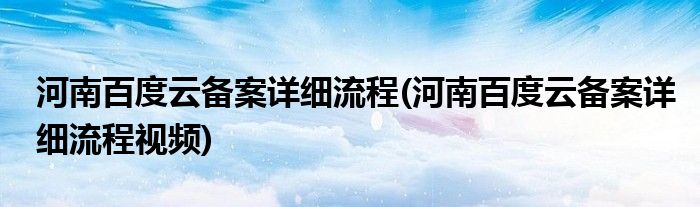 河南百度云備案詳細流程(河南百度云備案詳細流程視頻)