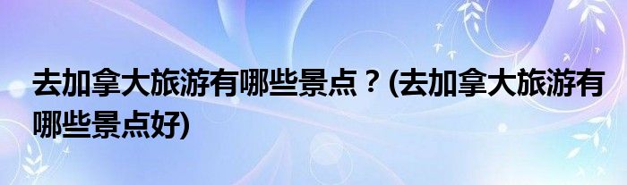 去加拿大旅游有哪些景點(diǎn)？(去加拿大旅游有哪些景點(diǎn)好)