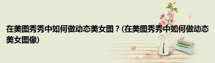 在美圖秀秀中如何做動(dòng)態(tài)美女圖？(在美圖秀秀中如何做動(dòng)態(tài)美女圖像)