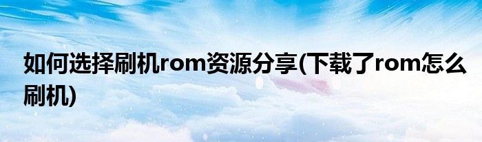 如何選擇刷機rom資源分享(下載了rom怎么刷機)
