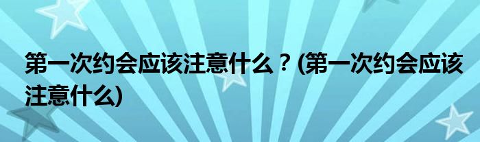 第一次約會(huì)應(yīng)該注意什么？(第一次約會(huì)應(yīng)該注意什么)