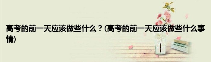 高考的前一天應(yīng)該做些什么？(高考的前一天應(yīng)該做些什么事情)