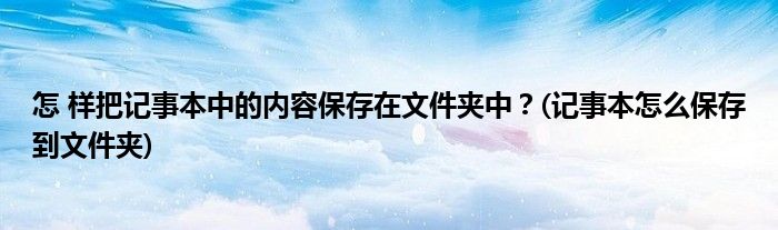 怎 樣把記事本中的內(nèi)容保存在文件夾中？(記事本怎么保存到文件夾)