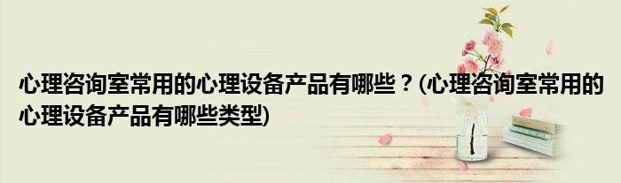 心理咨詢室常用的心理設(shè)備產(chǎn)品有哪些？(心理咨詢室常用的心理設(shè)備產(chǎn)品有哪些類型)
