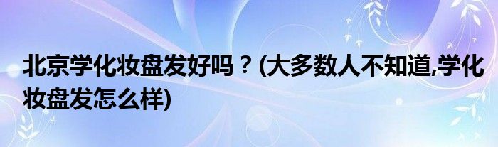 北京學(xué)化妝盤(pán)發(fā)好嗎？(大多數(shù)人不知道,學(xué)化妝盤(pán)發(fā)怎么樣)