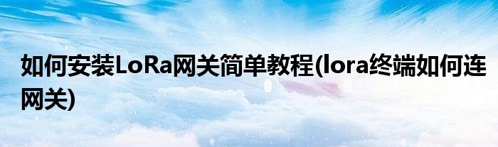 如何安裝LoRa網(wǎng)關(guān)簡(jiǎn)單教程(lora終端如何連網(wǎng)關(guān))