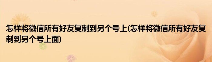 怎樣將微信所有好友復(fù)制到另個(gè)號(hào)上(怎樣將微信所有好友復(fù)制到另個(gè)號(hào)上面)