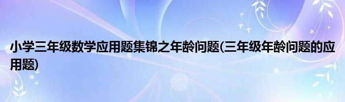小學三年級數(shù)學應(yīng)用題集錦之年齡問題(三年級年齡問題的應(yīng)用題)
