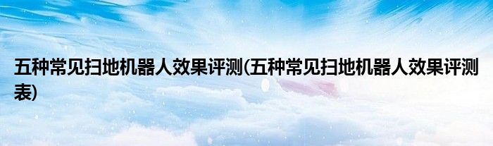 五種常見掃地機(jī)器人效果評測(五種常見掃地機(jī)器人效果評測表)