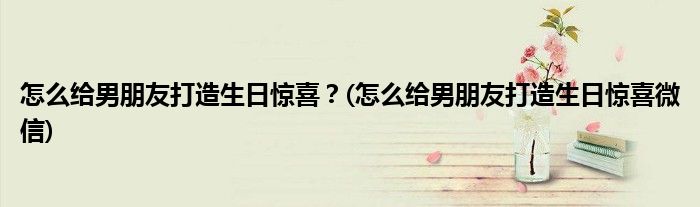 怎么給男朋友打造生日驚喜？(怎么給男朋友打造生日驚喜微信)