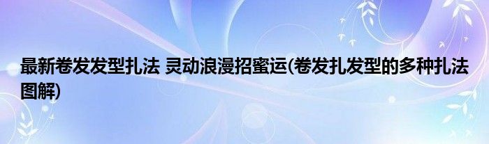 最新卷發(fā)發(fā)型扎法 靈動浪漫招蜜運(卷發(fā)扎發(fā)型的多種扎法圖解)