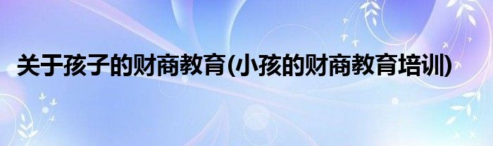 關(guān)于孩子的財商教育(小孩的財商教育培訓(xùn))
