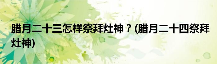 臘月二十三怎樣祭拜灶神？(臘月二十四祭拜灶神)