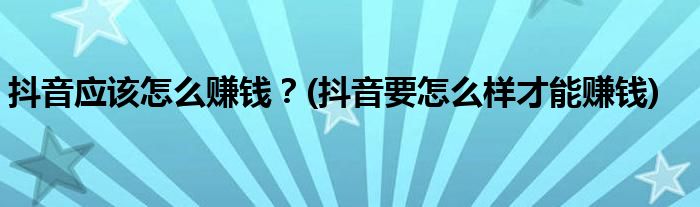 抖音應(yīng)該怎么賺錢？(抖音要怎么樣才能賺錢)