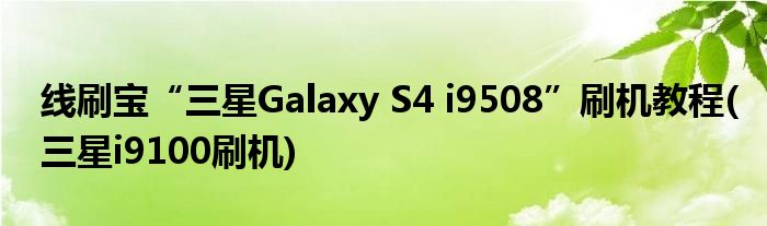 線刷寶“三星Galaxy S4 i9508”刷機(jī)教程(三星i9100刷機(jī))